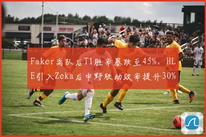 Faker离队后T1胜率暴跌至45%，HLE引入Zeka后中野联动效率提升30%对比明显