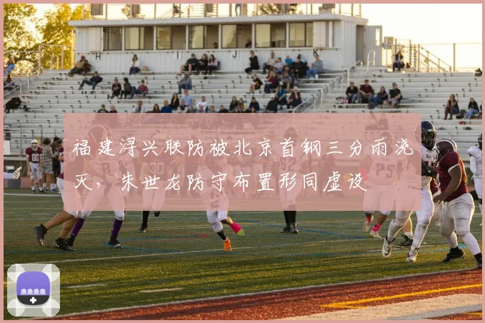 福建浔兴联防被北京首钢三分雨浇灭，朱世龙防守布置形同虚设