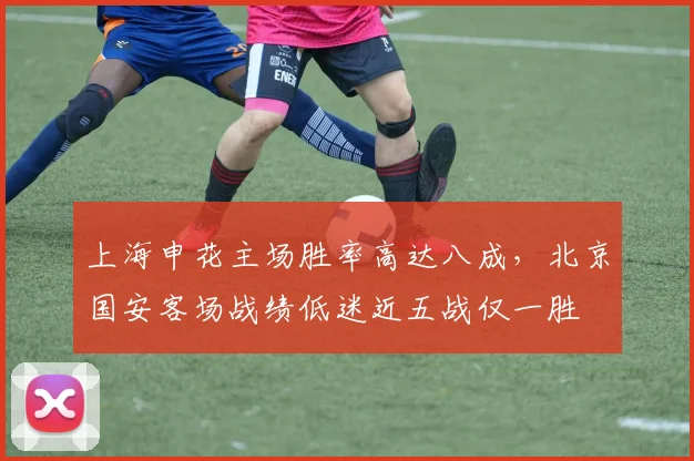 上海申花主场胜率高达八成，北京国安客场战绩低迷近五战仅一胜