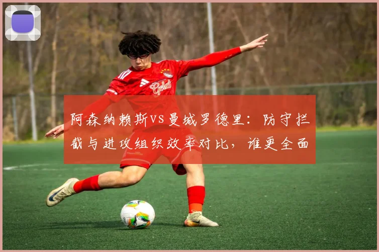 阿森纳赖斯vs曼城罗德里：防守拦截与进攻组织效率对比，谁更全面？