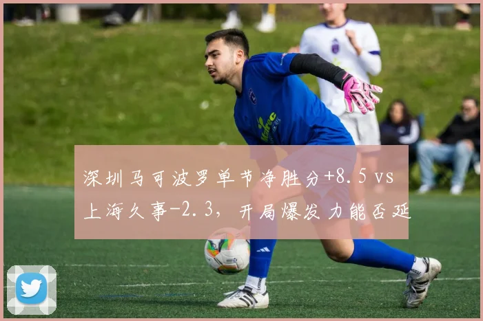深圳马可波罗单节净胜分+8.5 vs 上海久事-2.3,开局爆发力能否延续