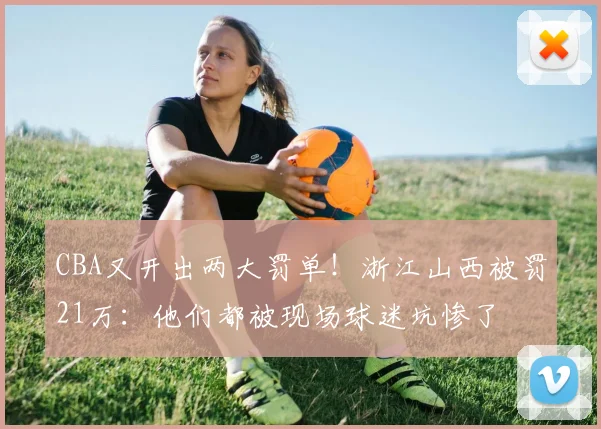 CBA又开出两大罚单!浙江山西被罚21万:他们都被现场球迷坑惨了