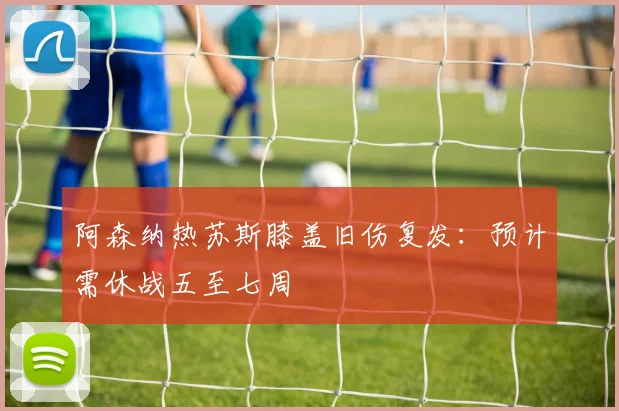 阿森纳热苏斯膝盖旧伤复发：预计需休战五至七周